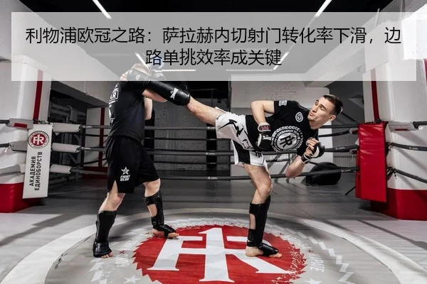利物浦欧冠之路：萨拉赫内切射门转化率下滑，边路单挑效率成关键