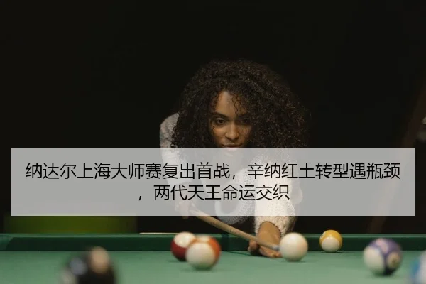纳达尔上海大师赛复出首战，辛纳红土转型遇瓶颈，两代天王命运交织