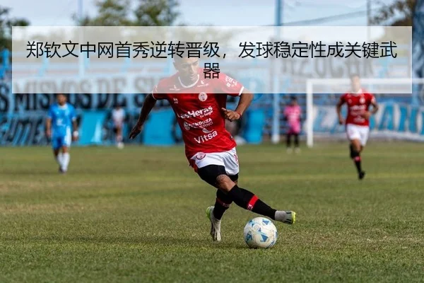郑钦文中网首秀逆转晋级，发球稳定性成关键武器